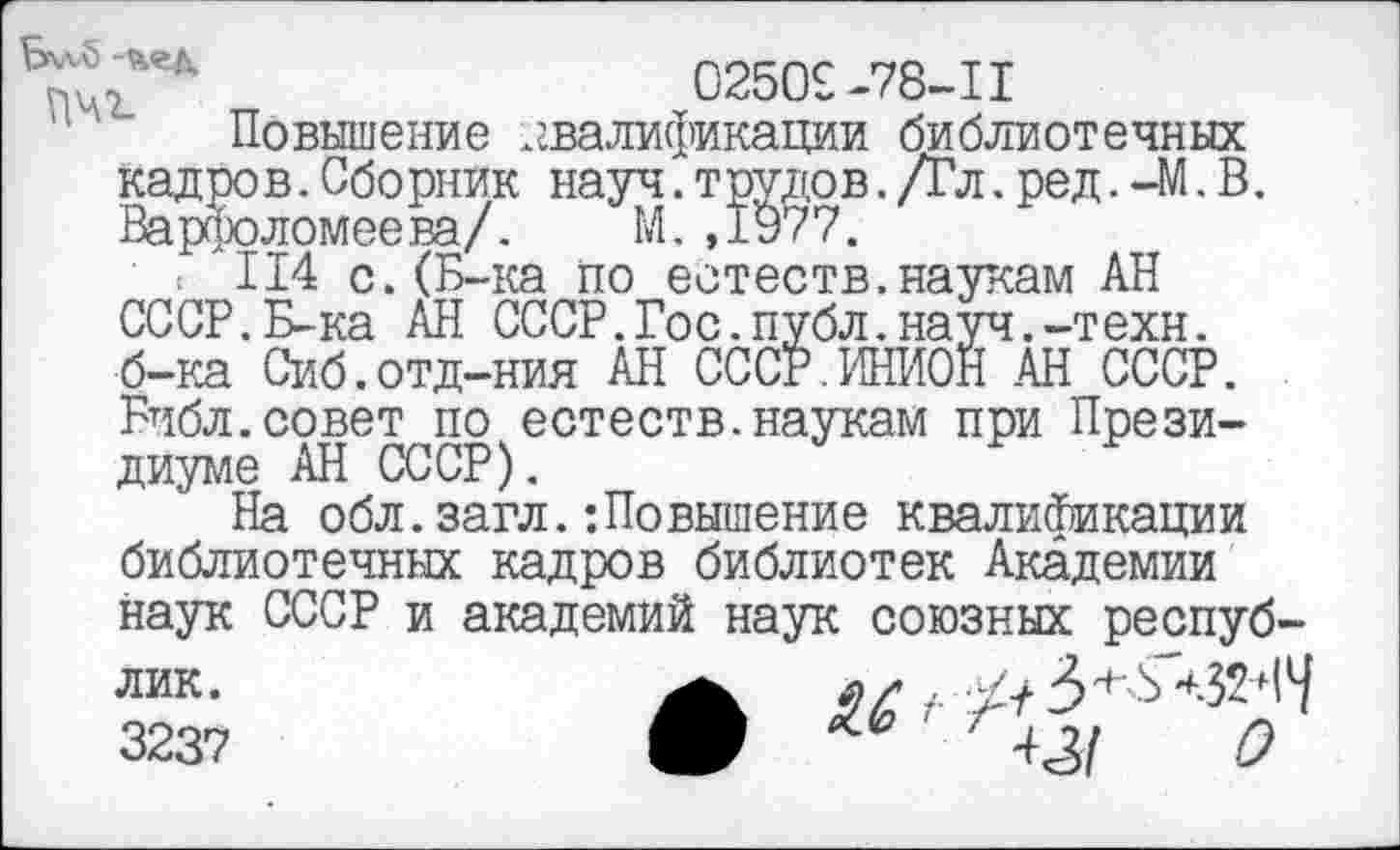 ﻿/'	02509-78-1I
Повышение .квалификации библиотечных кадров.Сборник науч.трудов./Гл.ред.-М.В. Варфоломеева/. М.,1977.
: 114 с.(Б-ка по естеств.наукам АН СССР.Б-ка АН СССР.Гос.публ.науч.-техн, б-ка Сиб.отд-ния АН СССР.ИНИОН АН СССР. Библ.совет по естеств.наукам при Президиуме АН СССР).
На обл.загл.:Повышение квалификации библиотечных кадров библиотек Академии наук СССР и академий наук союзных республик.	л/,
3237	0	' ' 421 О